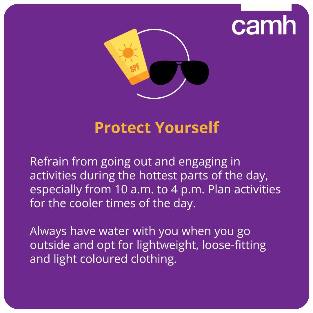 Refrain from going out and engaging in activities during the hottest parts of the day, especially from 10 a.m. to 4 p.m. Plan activities for the cooler times of the day.  Always have water with you when you go outside and opt for lightweight, loose-fitting and light coloured clothing. 