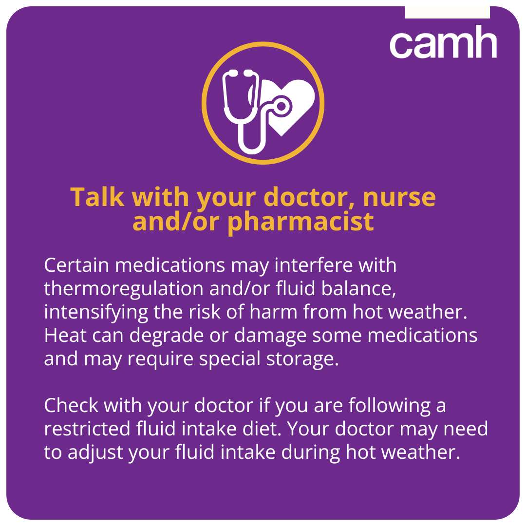 Certain medications may interfere with thermoregulation and/or fluid balance, intensifying the risk of harm from hot weather. Heat can degrade or damage some medications and may require special storage.   Check with your doctor if you are following a restricted fluid intake diet. Your doctor may need to adjust your fluid intake during hot weather.
